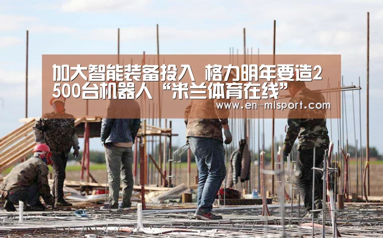 加大智能装备投入 格力明年要造2500台机器人“米兰体育在线”(图3) 米兰体育新闻